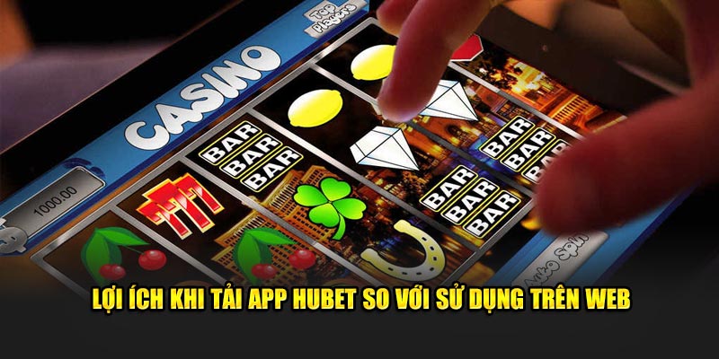 Lợi ích khi tải app Hubet so với sử dụng trên web